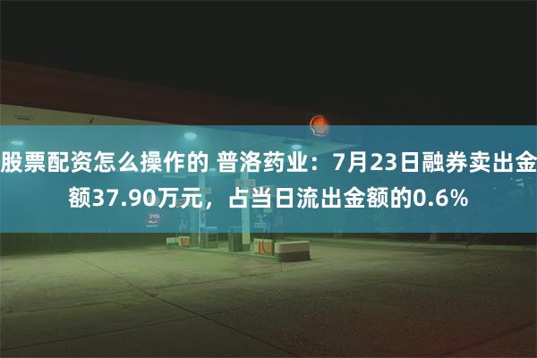 股票配资怎么操作的 普洛药业：7月23日融券卖出金额37.90万元，占当日流出金额的0.6%