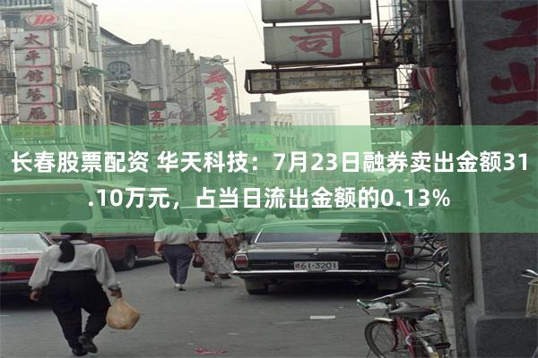 长春股票配资 华天科技：7月23日融券卖出金额31.10万元，占当日流出金额的0.13%