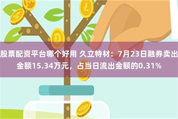 股票配资平台哪个好用 久立特材：7月23日融券卖出金额15.34万元，占当日流出金额的0.31%