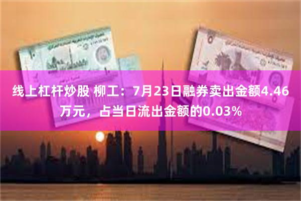 线上杠杆炒股 柳工：7月23日融券卖出金额4.46万元，占当日流出金额的0.03%