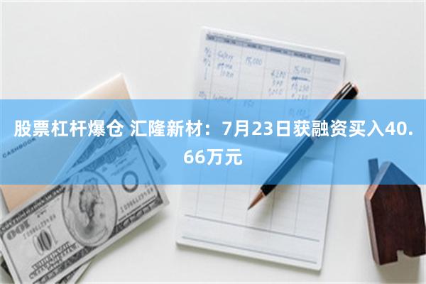 股票杠杆爆仓 汇隆新材：7月23日获融资买入40.66万元