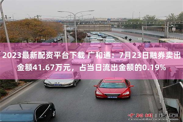 2023最新配资平台下载 广和通：7月23日融券卖出金额41.67万元，占当日流出金额的0.19%