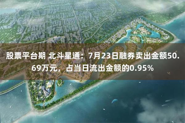 股票平台期 北斗星通：7月23日融券卖出金额50.69万元，占当日流出金额的0.95%