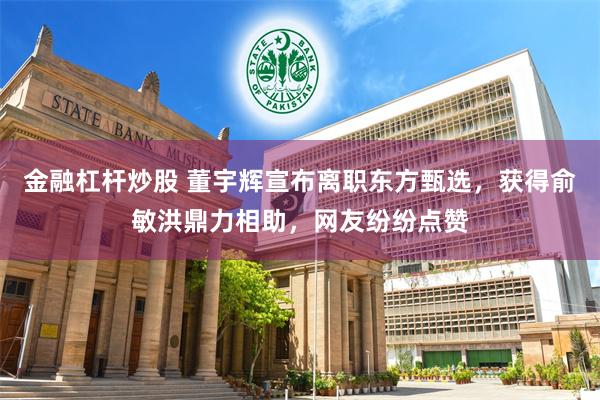 金融杠杆炒股 董宇辉宣布离职东方甄选，获得俞敏洪鼎力相助，网友纷纷点赞