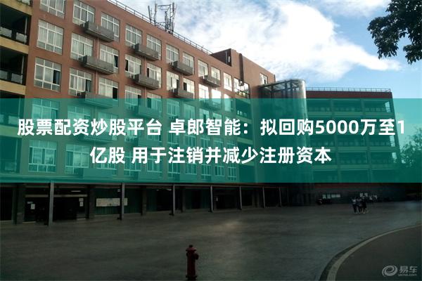 股票配资炒股平台 卓郎智能：拟回购5000万至1亿股 用于注销并减少注册资本