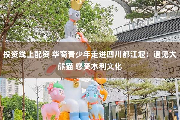 投资线上配资 华裔青少年走进四川都江堰：遇见大熊猫 感受水利文化