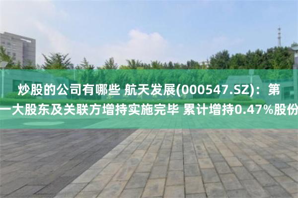 炒股的公司有哪些 航天发展(000547.SZ)：第一大股东及关联方增持实施完毕 累计增持0.47%股份