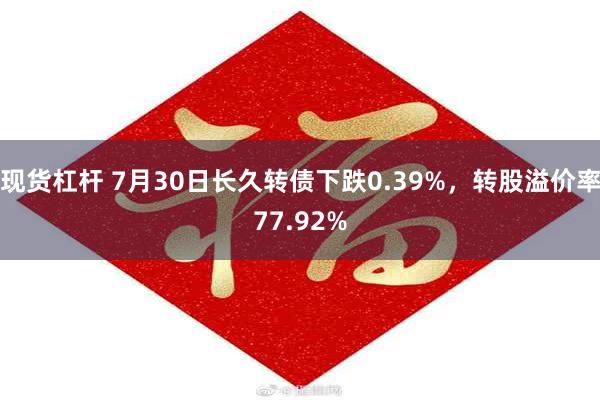 现货杠杆 7月30日长久转债下跌0.39%，转股溢价率77.92%