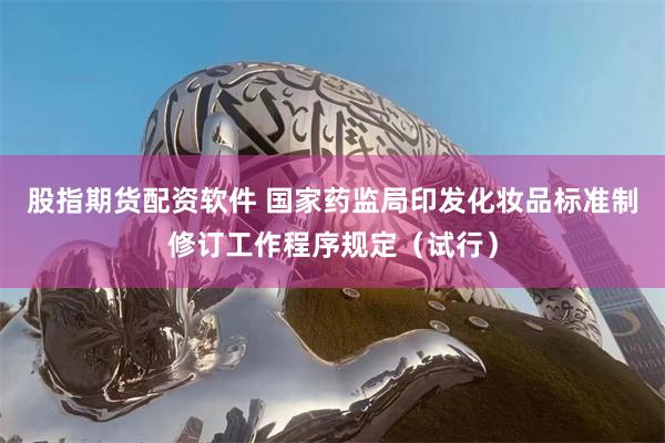 股指期货配资软件 国家药监局印发化妆品标准制修订工作程序规定（试行）