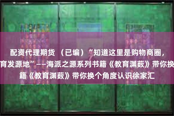 配资代理期货 （已编）“知道这里是购物商圈，不知道还是近代教育发源地”——海派之源系列书籍《教育渊薮》带你换个角度认识徐家汇