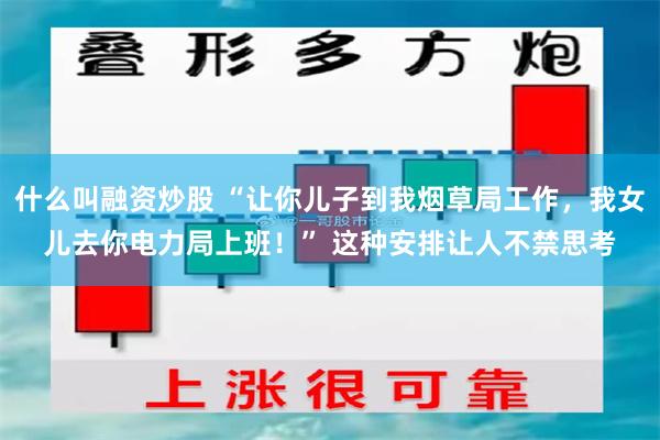 什么叫融资炒股 “让你儿子到我烟草局工作，我女儿去你电力局上班！” 这种安排让人不禁思考