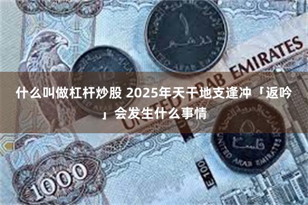 什么叫做杠杆炒股 2025年天干地支逢冲「返吟」会发生什么事情