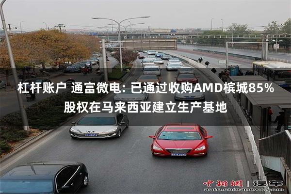 杠杆账户 通富微电: 已通过收购AMD槟城85%股权在马来西亚建立生产基地