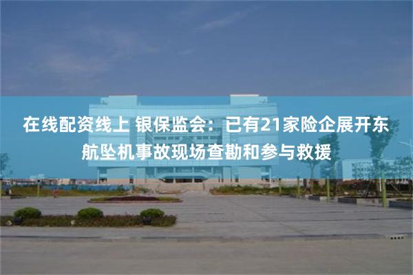 在线配资线上 银保监会：已有21家险企展开东航坠机事故现场查勘和参与救援