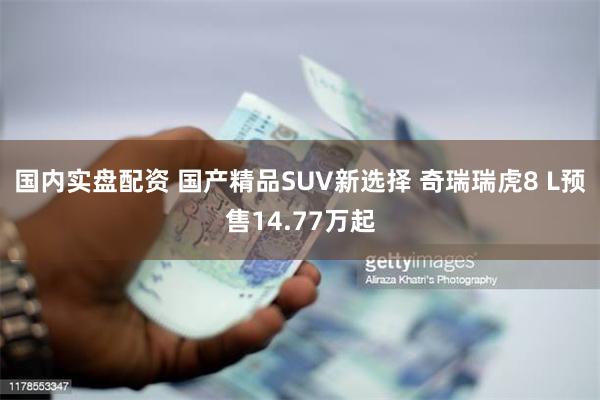 国内实盘配资 国产精品SUV新选择 奇瑞瑞虎8 L预售14.77万起