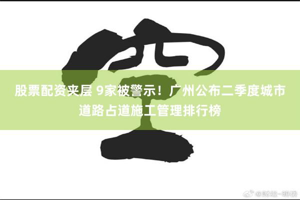 股票配资夹层 9家被警示！广州公布二季度城市道路占道施工管理排行榜