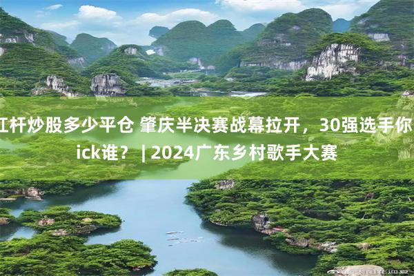 杠杆炒股多少平仓 肇庆半决赛战幕拉开，30强选手你pick谁？ | 2024广东乡村歌手大赛