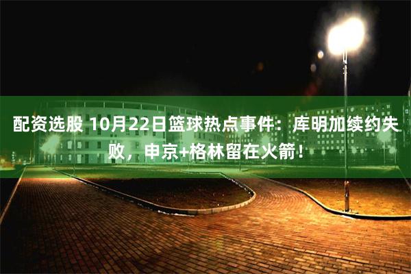 配资选股 10月22日篮球热点事件：库明加续约失败，申京+格林留在火箭！