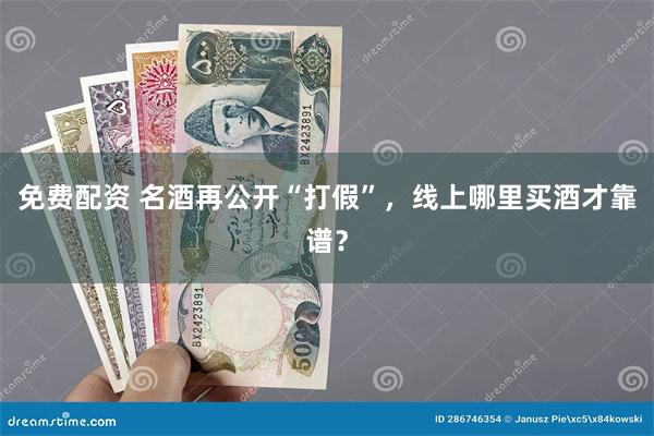 免费配资 名酒再公开“打假”，线上哪里买酒才靠谱？