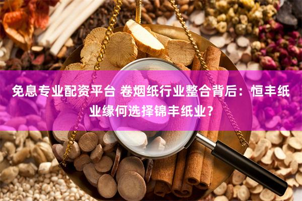 免息专业配资平台 卷烟纸行业整合背后：恒丰纸业缘何选择锦丰纸业？