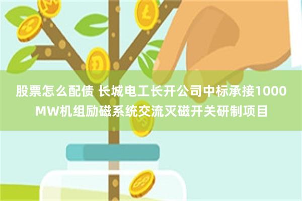 股票怎么配债 长城电工长开公司中标承接1000MW机组励磁系统交流灭磁开关研制项目