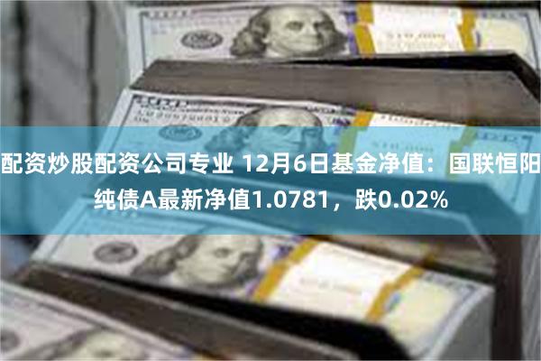 配资炒股配资公司专业 12月6日基金净值：国联恒阳纯债A最新净值1.0781，跌0.02%