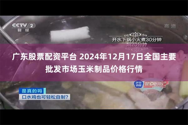 广东股票配资平台 2024年12月17日全国主要批发市场玉米制品价格行情