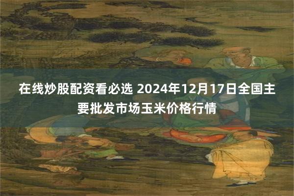 在线炒股配资看必选 2024年12月17日全国主要批发市场玉米价格行情