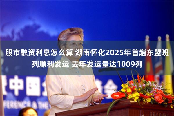 股市融资利息怎么算 湖南怀化2025年首趟东盟班列顺利发运 去年发运量达1009列