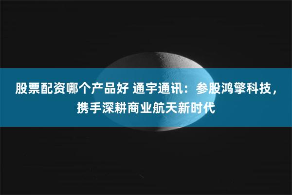 股票配资哪个产品好 通宇通讯：参股鸿擎科技，携手深耕商业航天新时代