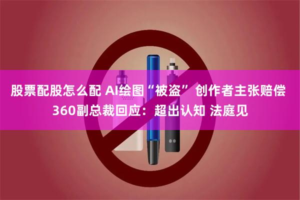 股票配股怎么配 AI绘图“被盗” 创作者主张赔偿 360副总裁回应：超出认知 法庭见