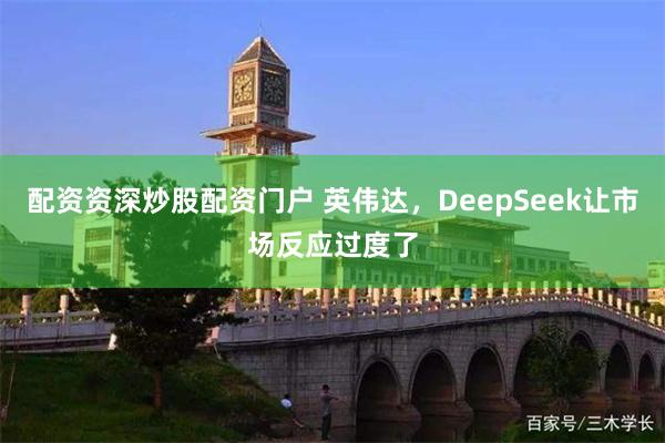 配资资深炒股配资门户 英伟达，DeepSeek让市场反应过度了