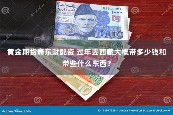 黄金期货鑫东财配资 过年去西藏大概带多少钱和带些什么东西？