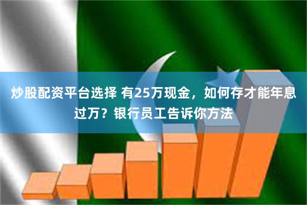 炒股配资平台选择 有25万现金，如何存才能年息过万？银行员工告诉你方法