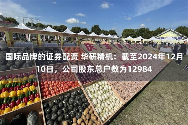 国际品牌的证券配资 华研精机：截至2024年12月10日，公司股东总户数为12984