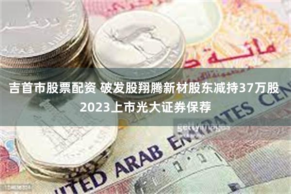 吉首市股票配资 破发股翔腾新材股东减持37万股 2023上市光大证券保荐