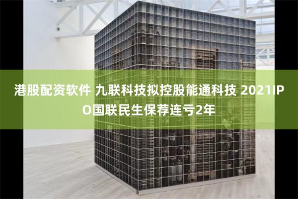 港股配资软件 九联科技拟控股能通科技 2021IPO国联民生保荐连亏2年