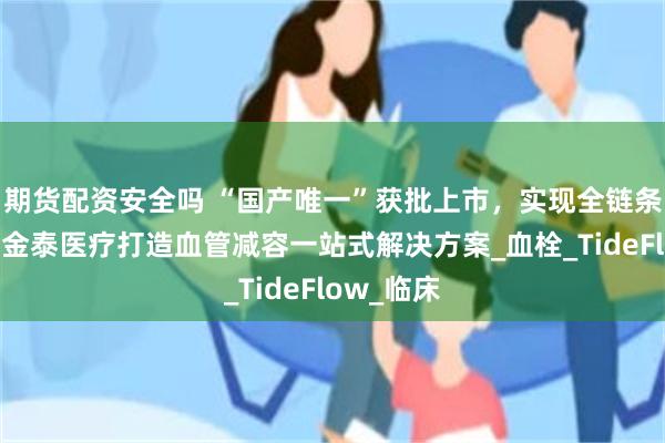 期货配资安全吗 “国产唯一”获批上市，实现全链条国产化，金泰医疗打造血管减容一站式解决方案_血栓_TideFlow_临床