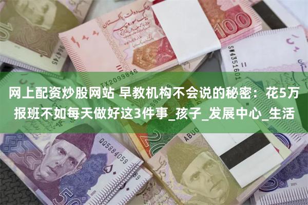 网上配资炒股网站 早教机构不会说的秘密：花5万报班不如每天做好这3件事_孩子_发展中心_生活